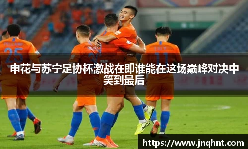 申花与苏宁足协杯激战在即谁能在这场巅峰对决中笑到最后